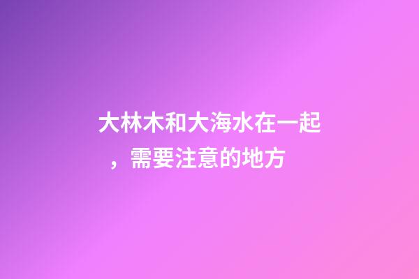 大林木和大海水在一起，需要注意的地方